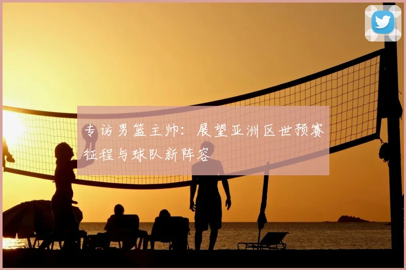 专访男篮主帅：展望亚洲区世预赛征程与球队新阵容