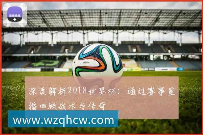 深度解析2018世界杯:通过赛事重播回顾战术与传奇