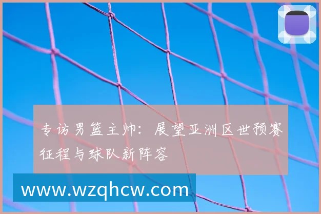 专访男篮主帅:展望亚洲区世预赛征程与球队新阵容