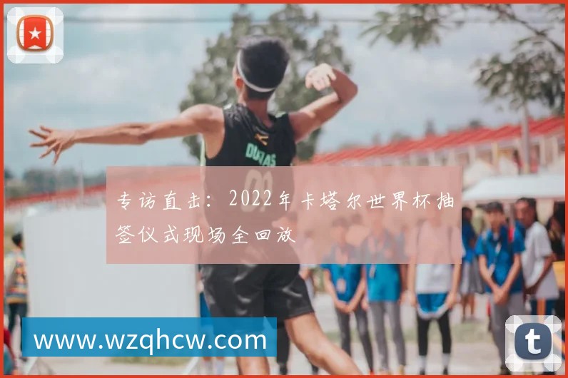 专访直击:2022年卡塔尔世界杯抽签仪式现场全回放