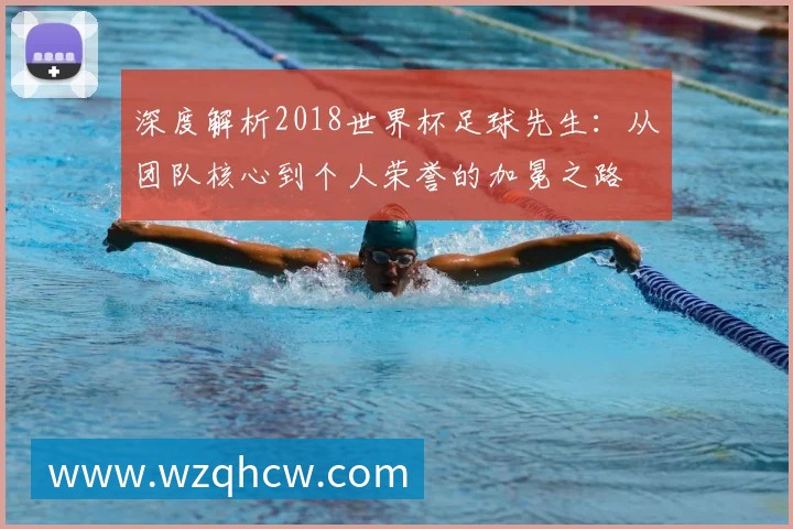 深度解析2018世界杯足球先生:从团队核心到个人荣誉的加冕之路